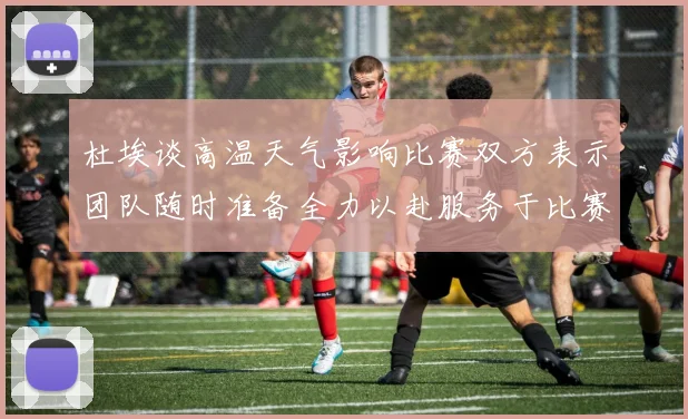 杜埃谈高温天气影响比赛双方表示团队随时准备全力以赴服务于比赛