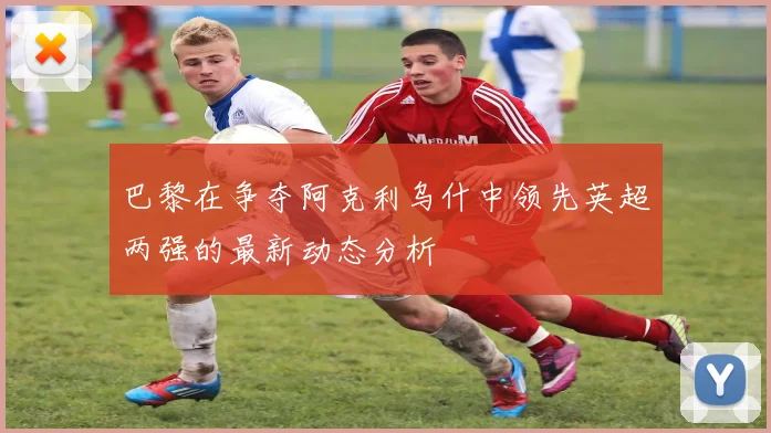 巴黎在争夺阿克利乌什中领先英超两强的最新动态分析
