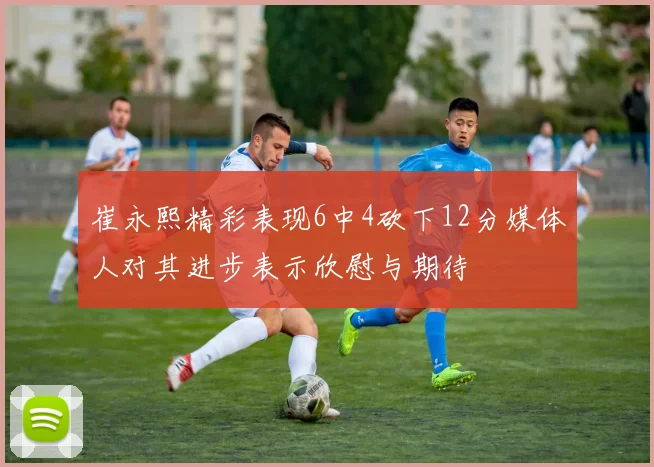 崔永熙精彩表现6中4砍下12分媒体人对其进步表示欣慰与期待