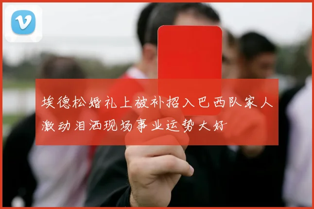 埃德松婚礼上被补招入巴西队家人激动泪洒现场事业运势大好