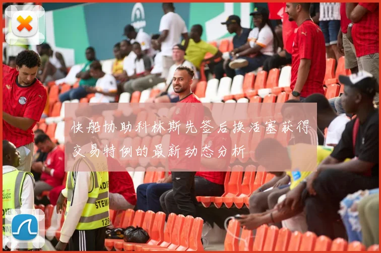 快船协助科林斯先签后换活塞获得交易特例的最新动态分析