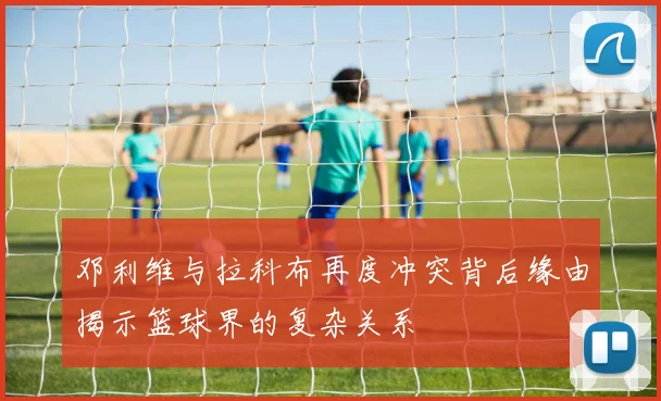 邓利维与拉科布再度冲突背后缘由揭示篮球界的复杂关系