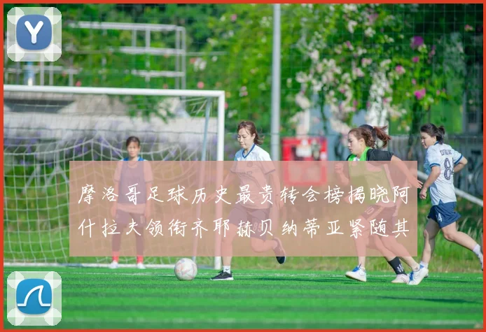 摩洛哥足球历史最贵转会榜揭晓阿什拉夫领衔齐耶赫贝纳蒂亚紧随其后