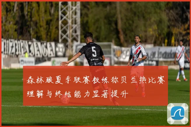 森林狼夏季联赛教练称贝兰热比赛理解与终结能力显著提升