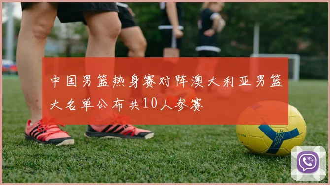 中国男篮热身赛对阵澳大利亚男篮大名单公布共10人参赛