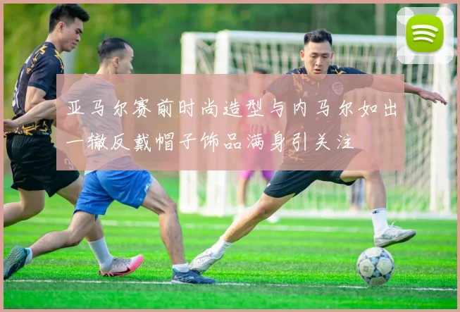 亚马尔赛前时尚造型与内马尔如出一辙反戴帽子饰品满身引关注