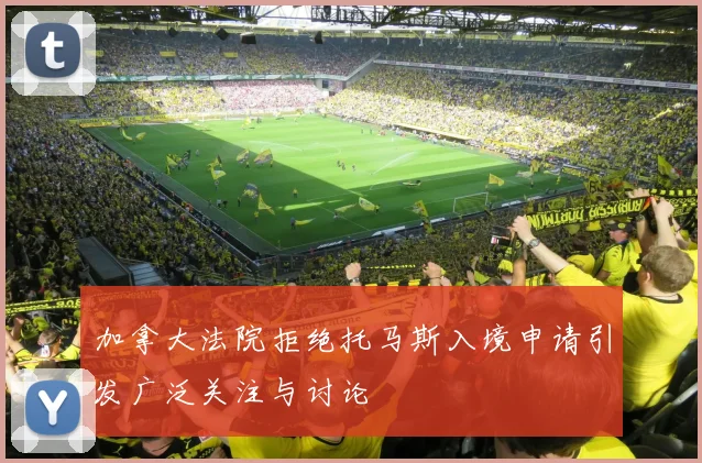 加拿大法院拒绝托马斯入境申请引发广泛关注与讨论