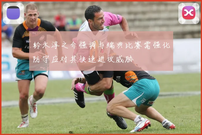 铃木淳之介强调与瑞典比赛需强化防守应对其快速进攻威胁