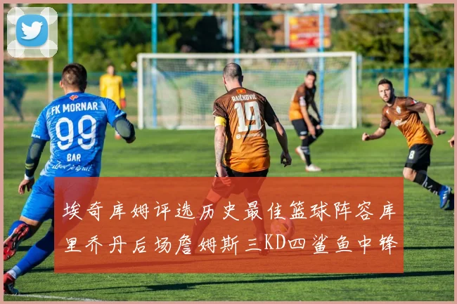 埃奇库姆评选历史最佳篮球阵容库里乔丹后场詹姆斯三KD四鲨鱼中锋