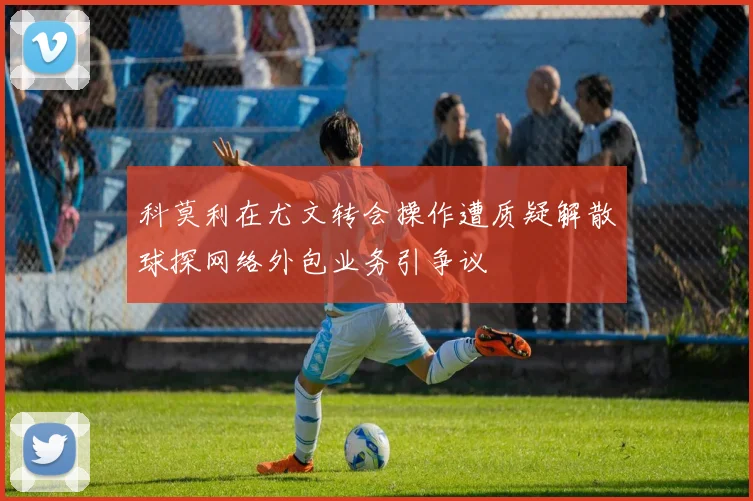 科莫利在尤文转会操作遭质疑解散球探网络外包业务引争议