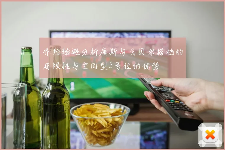 乔约翰逊分析唐斯与戈贝尔搭档的局限性与空间型5号位的优势