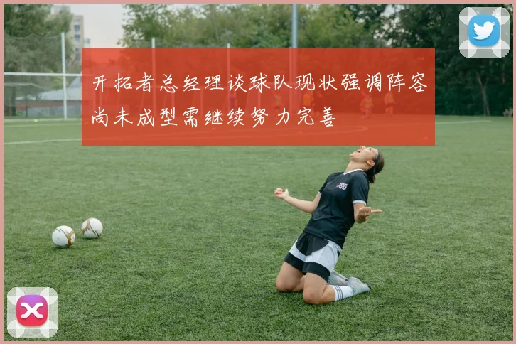 开拓者总经理谈球队现状强调阵容尚未成型需继续努力完善