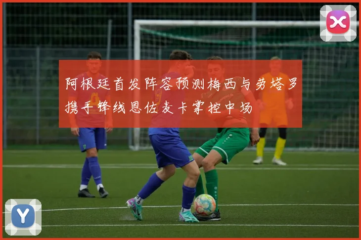 阿根廷首发阵容预测梅西与劳塔罗携手锋线恩佐麦卡掌控中场